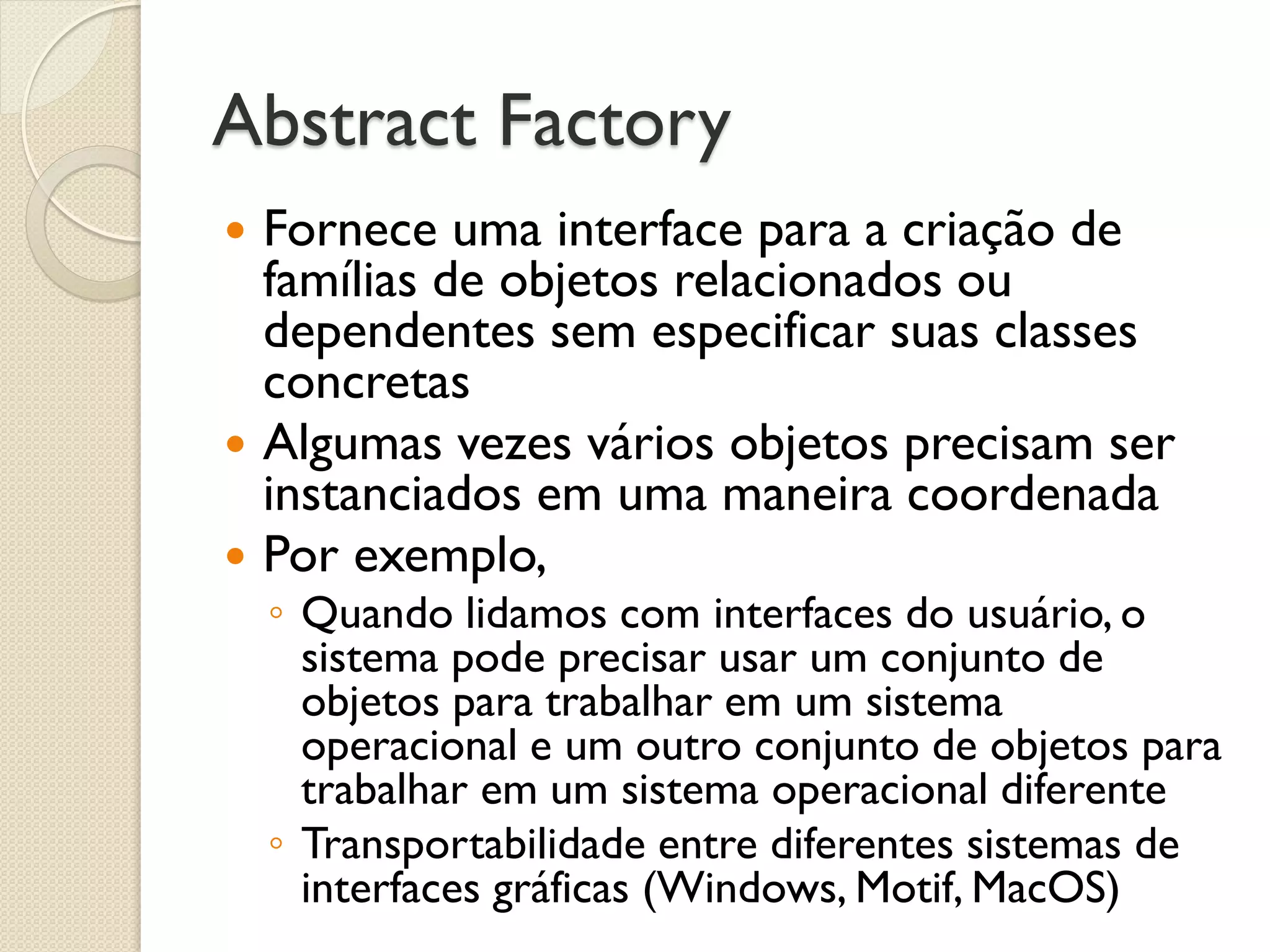 Abstract Factory 
Fornece uma interface para a criação de famílias de objetos relacionados ou dependentes sem especificar suas classes concretas 
Algumas vezes vários objetos precisam ser instanciados em uma maneira coordenada 
Por exemplo, 
◦Quando lidamos com interfaces do usuário, o sistema pode precisar usar um conjunto de objetos para trabalhar em um sistema operacional e um outro conjunto de objetos para trabalhar em um sistema operacional diferente 
◦Transportabilidade entre diferentes sistemas de interfaces gráficas (Windows, Motif, MacOS)  