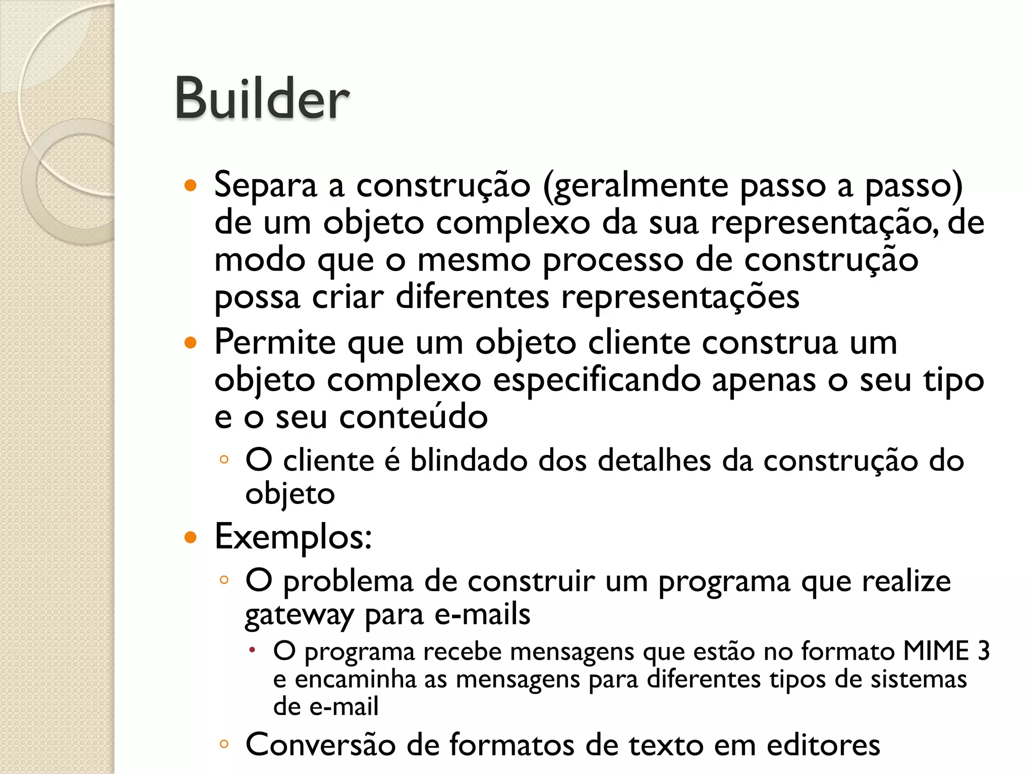 Builder 
Separa a construção (geralmente passo a passo) de um objeto complexo da sua representação, de modo que o mesmo processo de construção possa criar diferentes representações 
Permite que um objeto cliente construa um objeto complexo especificando apenas o seu tipo e o seu conteúdo 
◦O cliente é blindado dos detalhes da construção do objeto 
Exemplos: 
◦O problema de construir um programa que realize gateway para e-mails 
O programa recebe mensagens que estão no formato MIME 3 e encaminha as mensagens para diferentes tipos de sistemas de e-mail 
◦Conversão de formatos de texto em editores  