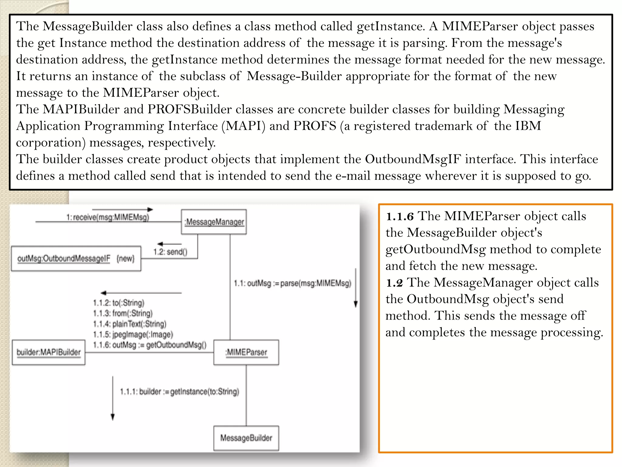 The MessageBuilder class also defines a class method called getInstance. A MIMEParser object passes the get Instance method the destination address of the message it is parsing. From the message's destination address, the getInstance method determines the message format needed for the new message. It returns an instance of the subclass of Message-Builder appropriate for the format of the new message to the MIMEParser object. 
The MAPIBuilder and PROFSBuilder classes are concrete builder classes for building Messaging Application Programming Interface (MAPI) and PROFS (a registered trademark of the IBM corporation) messages, respectively. 
The builder classes create product objects that implement the OutboundMsgIF interface. This interface defines a method called send that is intended to send the e-mail message wherever it is supposed to go. 
1.A MessageManager object receives an e-mail message. 1.1 The MessageManager object calls the MIMEParser class's parse method. It will return an OutboundMessageIF object that encapsulates the new message in the needed format. 1.1.1 The MIMEParser object calls the MessageBuilder class's getInstance method, passing it the destination email address. By analyzing the address, the method selects a concrete subclass of the MessageBuilder class and creates an instance of it. 
1.1.2 The MIMEParser object passes the destination email address to the MessageBuilder object's to method. 
1.1.3 The MIMEParser object passes the originating email address to the MessageBuilder object's from method. 
1.1.4 The MIMEParser object passes the email message's simple content to object's plainText method. 
1.1.5 The MIMEParser object passes the email message's attached jpeg image to the MessageBuilder object's jpegImage method. 
1.1.6 calls MessageBuilder object's getOutboundMsg method to complete and fetch the new message. 1.2 The MessageManager object calls the OutboundMsg object's send method. This sends the message off and completes the message processing.  