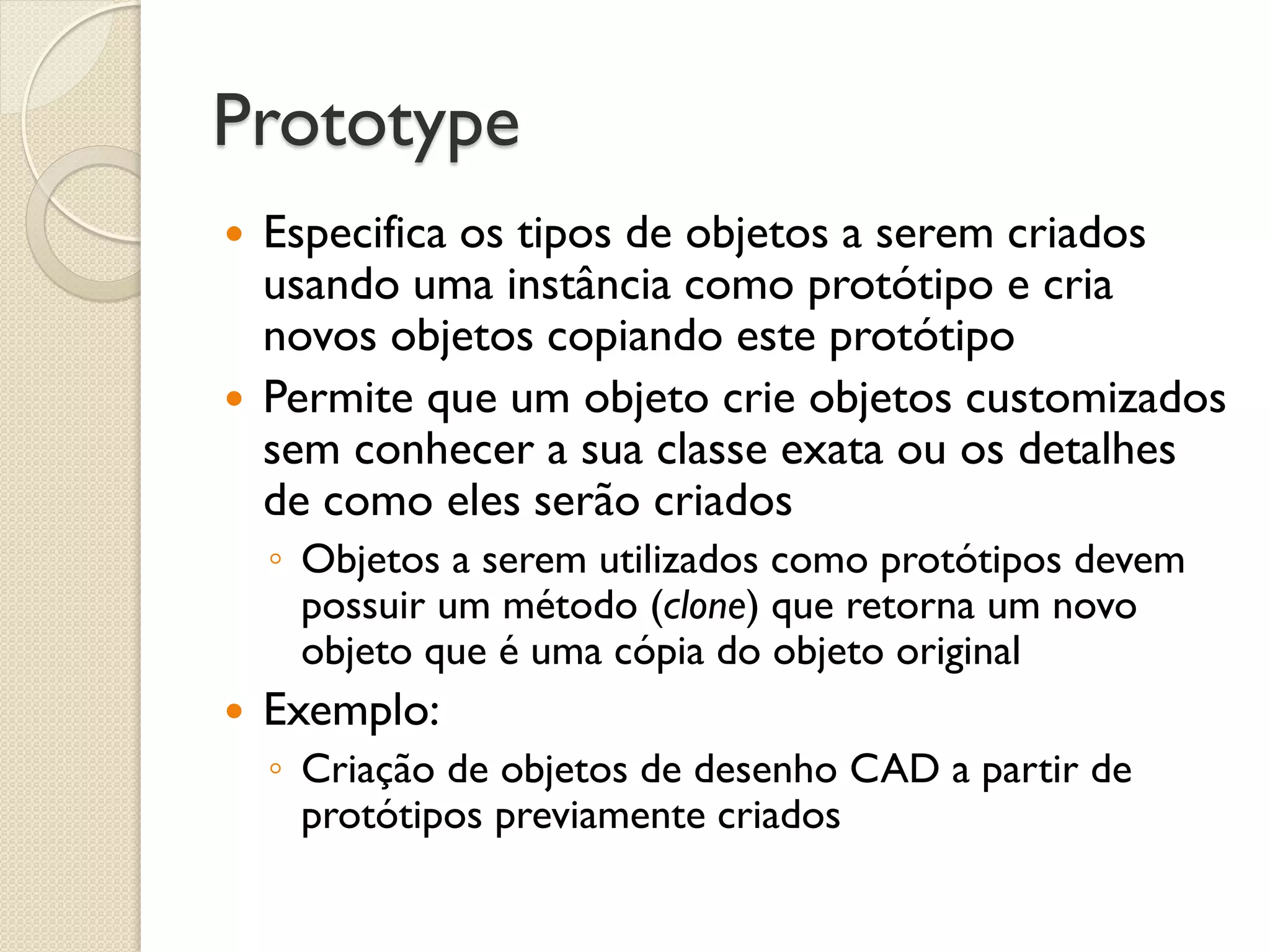 Prototype 
Especifica os tipos de objetos a serem criados usando uma instância como protótipo e cria novos objetos copiando este protótipo 
Permite que um objeto crie objetos customizados sem conhecer a sua classe exata ou os detalhes de como eles serão criados 
◦Objetos a serem utilizados como protótipos devem possuir um método (clone) que retorna um novo objeto que é uma cópia do objeto original 
Exemplo: 
◦Criação de objetos de desenho CAD a partir de protótipos previamente criados  