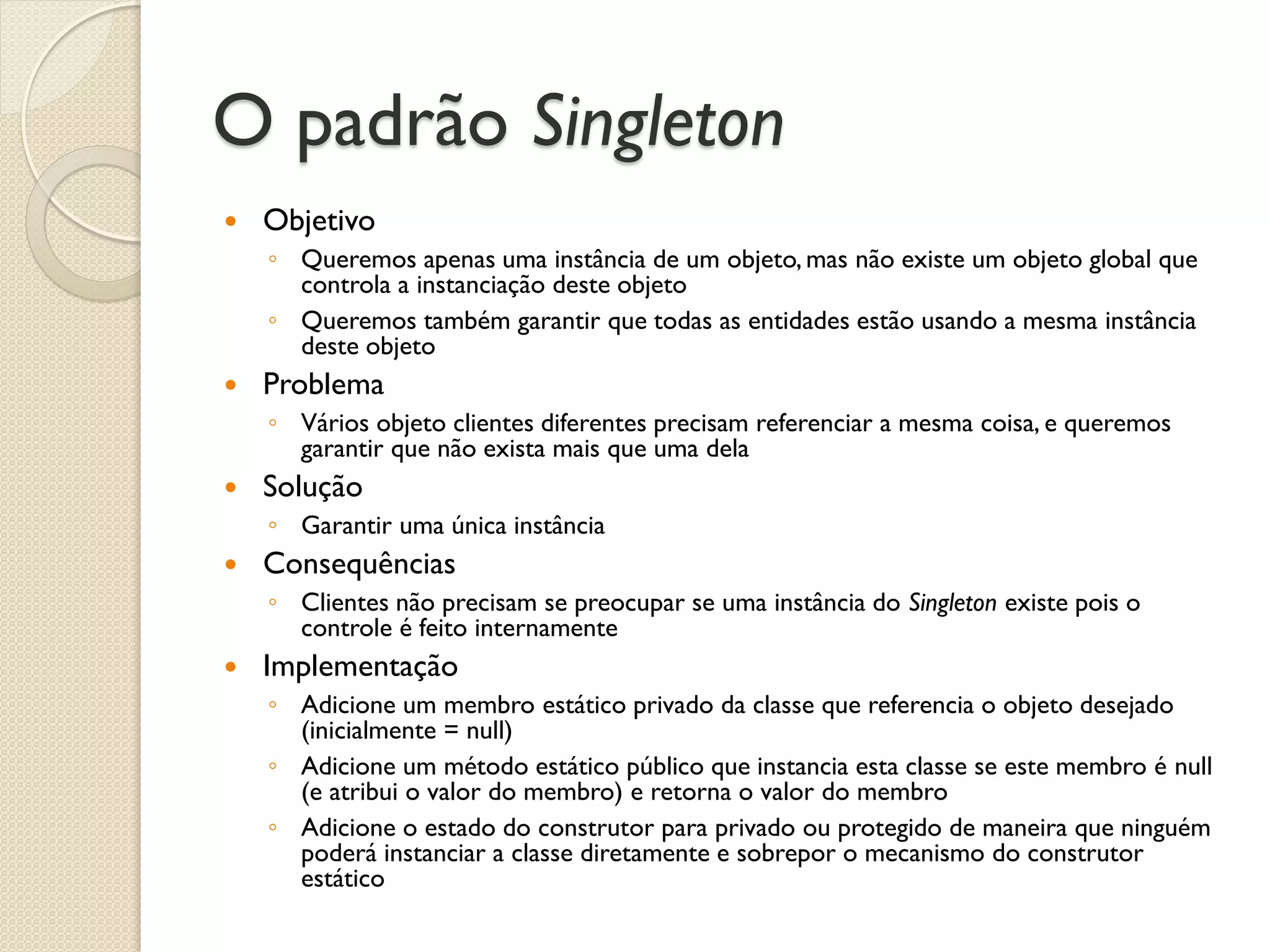 O padrão Singleton 
Objetivo 
◦Queremos apenas uma instância de um objeto, mas não existe um objeto global que controla a instanciação deste objeto 
◦Queremos também garantir que todas as entidades estão usando a mesma instância deste objeto 
Problema 
◦Vários objeto clientes diferentes precisam referenciar a mesma coisa, e queremos garantir que não exista mais que uma dela 
Solução 
◦Garantir uma única instância 
Consequências 
◦Clientes não precisam se preocupar se uma instância do Singleton existe pois o controle é feito internamente 
Implementação 
◦Adicione um membro estático privado da classe que referencia o objeto desejado (inicialmente = null) 
◦Adicione um método estático público que instancia esta classe se este membro é null (e atribui o valor do membro) e retorna o valor do membro 
◦Adicione o estado do construtor para privado ou protegido de maneira que ninguém poderá instanciar a classe diretamente e sobrepor o mecanismo do construtor estático  