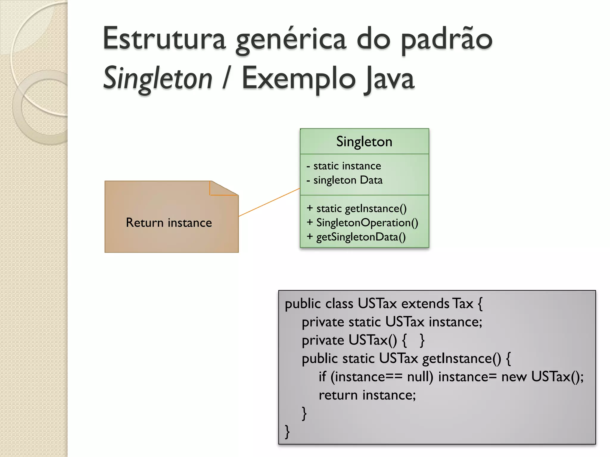Estrutura genérica do padrão Singleton / Exemplo Java 
Singleton 
- static instance 
- singleton Data 
+ static getInstance() 
+ SingletonOperation() 
+ getSingletonData() 
Return instance 
public class USTax extends Tax { private static USTax instance; private USTax() { } public static USTax getInstance() { if (instance== null) instance= new USTax(); return instance; } }  