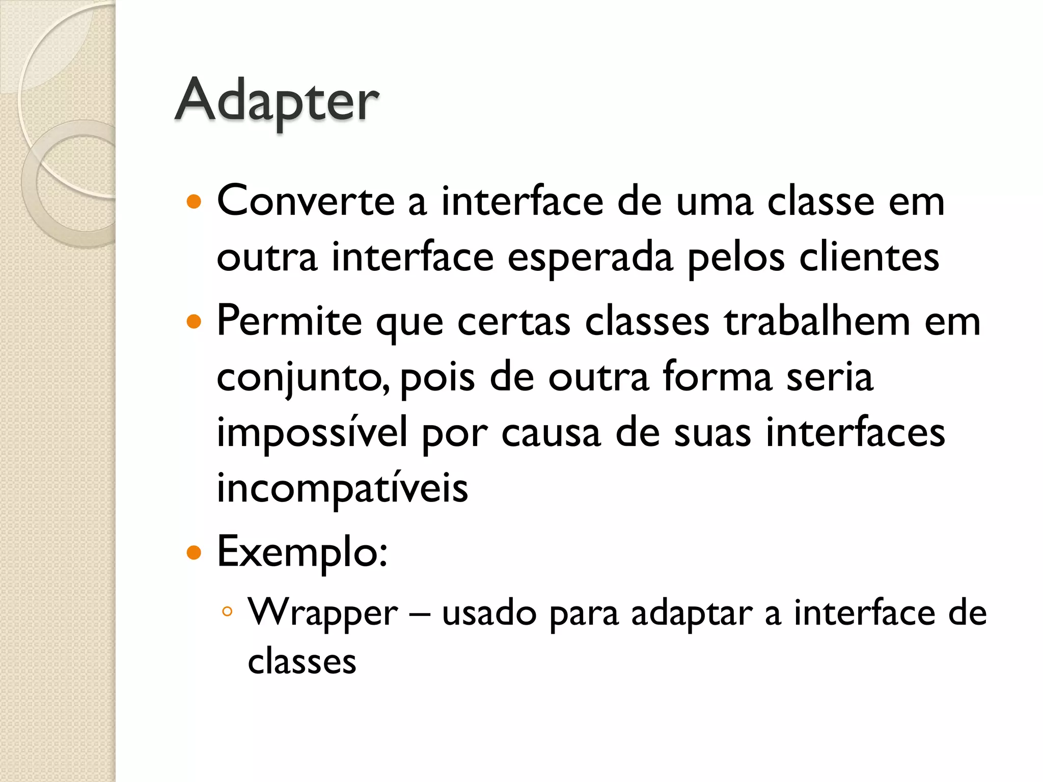 Adapter 
Converte a interface de uma classe em outra interface esperada pelos clientes 
Permite que certas classes trabalhem em conjunto, pois de outra forma seria impossível por causa de suas interfaces incompatíveis 
Exemplo: 
◦Wrapper – usado para adaptar a interface de classes  