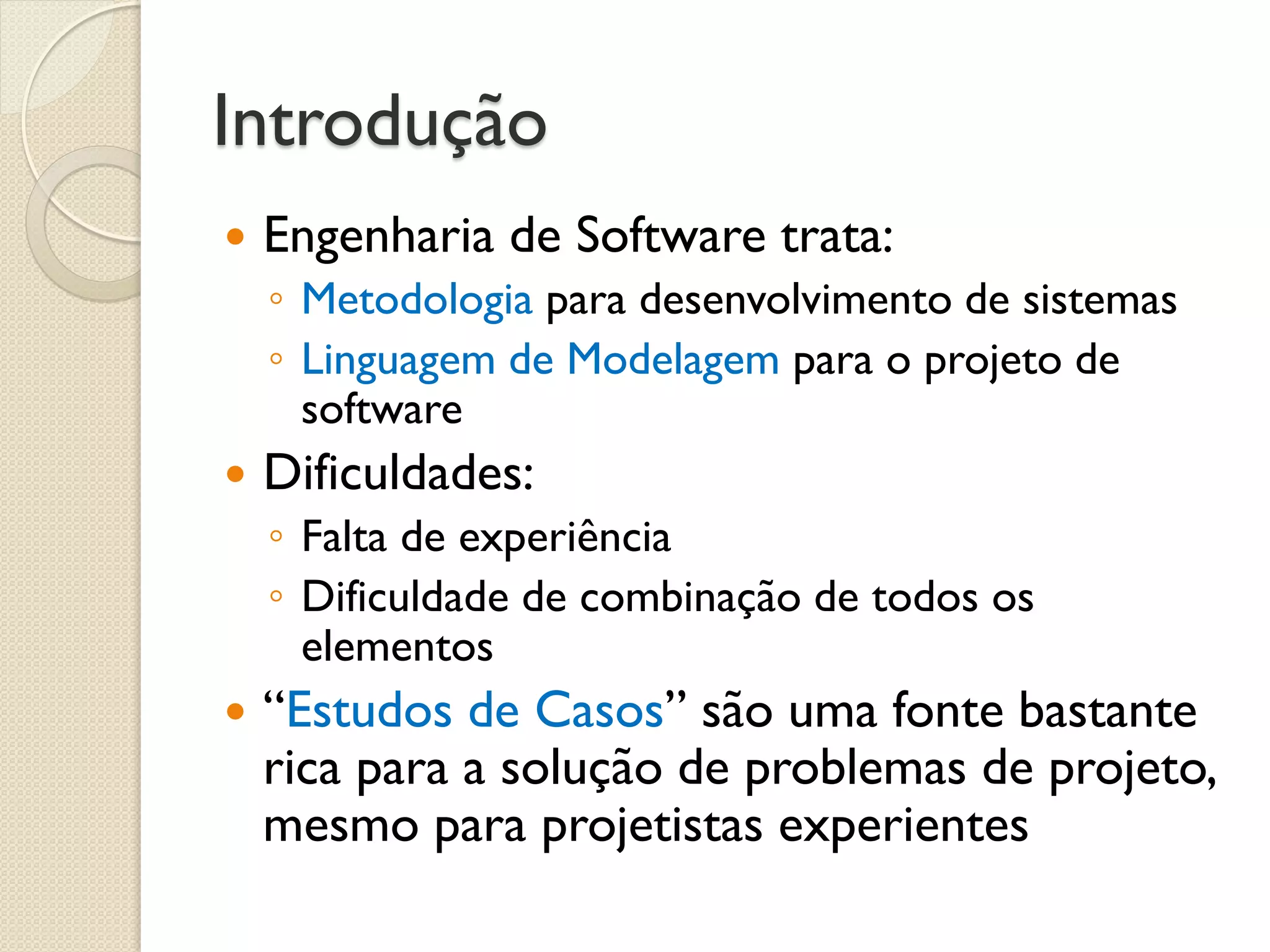 Introdução 
Engenharia de Software trata: 
◦Metodologia para desenvolvimento de sistemas 
◦Linguagem de Modelagem para o projeto de software 
Dificuldades: 
◦Falta de experiência 
◦Dificuldade de combinação de todos os elementos 
“Estudos de Casos” são uma fonte bastante rica para a solução de problemas de projeto, mesmo para projetistas experientes  