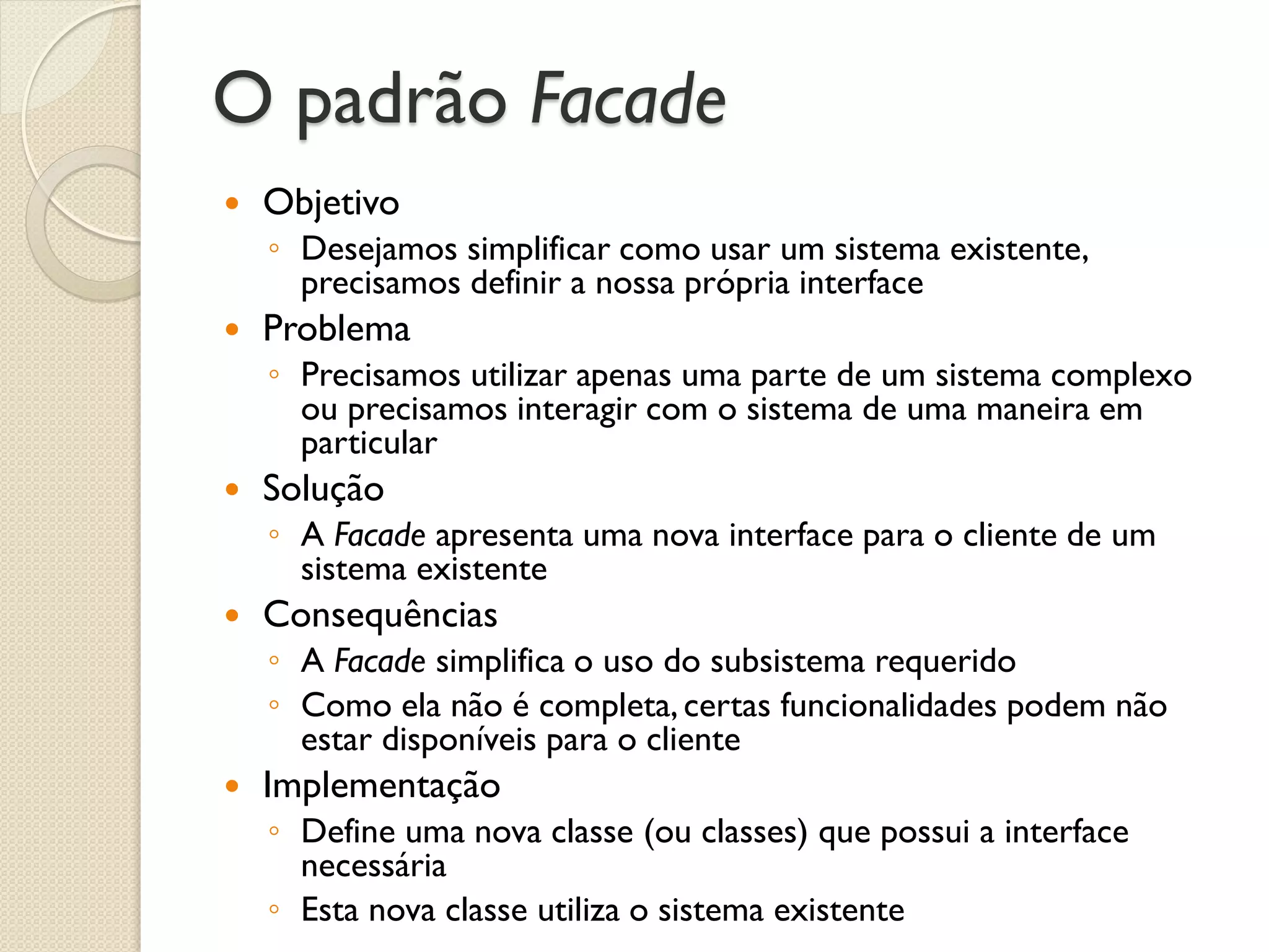 O padrão Facade 
Objetivo 
◦Desejamos simplificar como usar um sistema existente, precisamos definir a nossa própria interface 
Problema 
◦Precisamos utilizar apenas uma parte de um sistema complexo ou precisamos interagir com o sistema de uma maneira em particular 
Solução 
◦A Facade apresenta uma nova interface para o cliente de um sistema existente 
Consequências 
◦A Facade simplifica o uso do subsistema requerido 
◦Como ela não é completa, certas funcionalidades podem não estar disponíveis para o cliente 
Implementação 
◦Define uma nova classe (ou classes) que possui a interface necessária 
◦Esta nova classe utiliza o sistema existente  