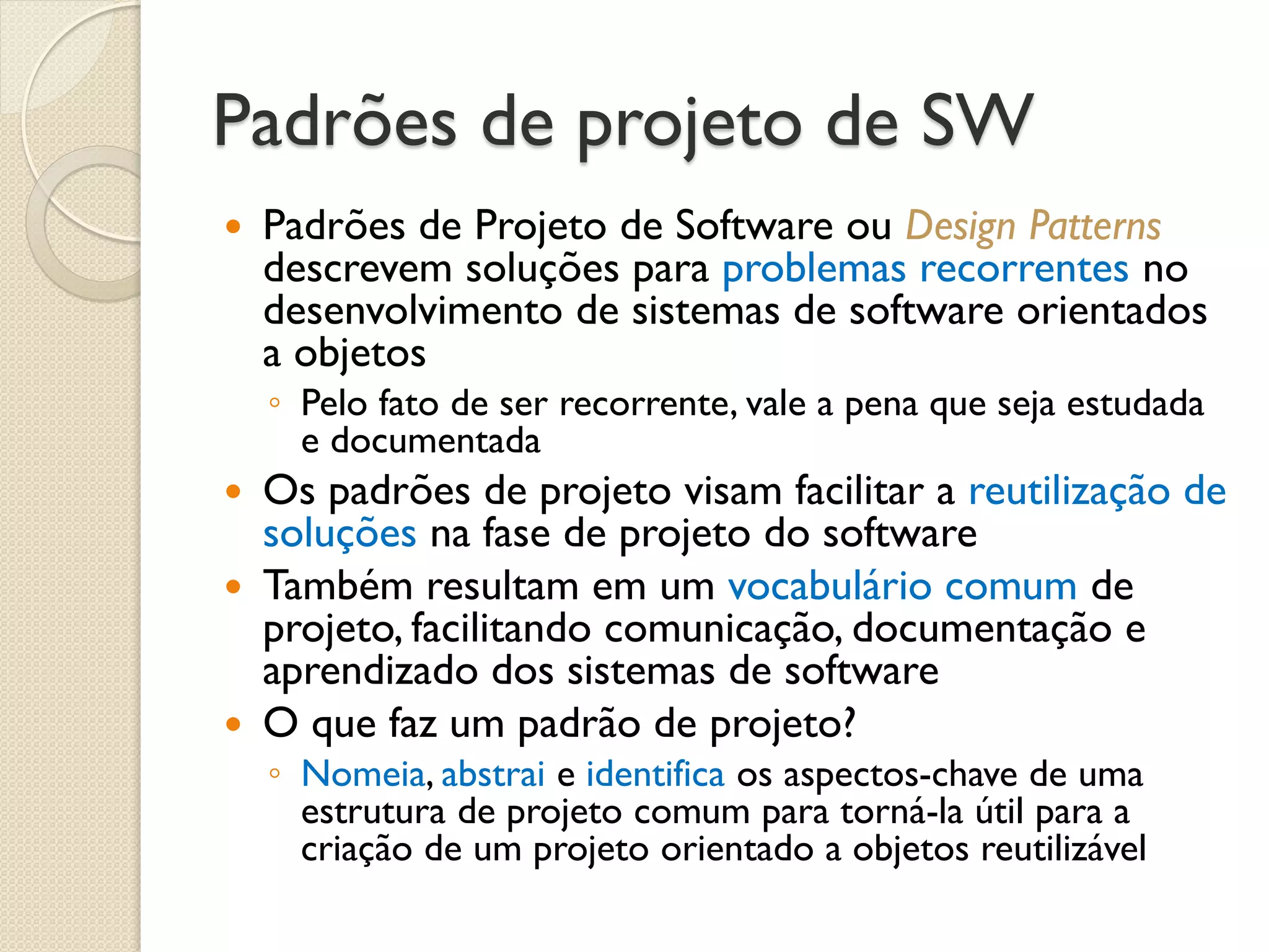 Padrões de projeto de SW 
Padrões de Projeto de Software ou Design Patterns descrevem soluções para problemas recorrentes no desenvolvimento de sistemas de software orientados a objetos 
◦Pelo fato de ser recorrente, vale a pena que seja estudada e documentada 
Os padrões de projeto visam facilitar a reutilização de soluções na fase de projeto do software 
Também resultam em um vocabulário comum de projeto, facilitando comunicação, documentação e aprendizado dos sistemas de software 
O que faz um padrão de projeto? 
◦Nomeia, abstrai e identifica os aspectos-chave de uma estrutura de projeto comum para torná-la útil para a criação de um projeto orientado a objetos reutilizável  