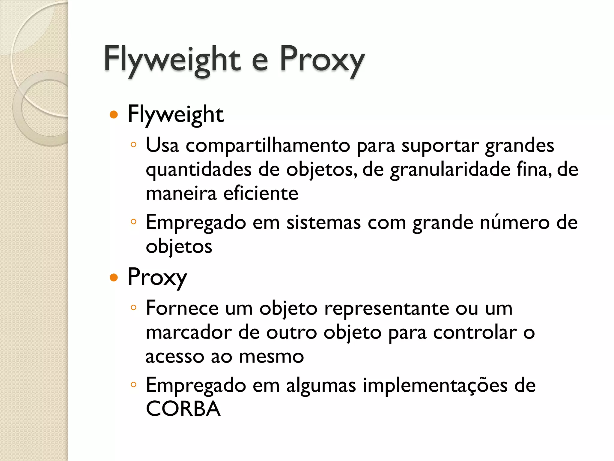 Flyweight e Proxy 
Flyweight 
◦Usa compartilhamento para suportar grandes quantidades de objetos, de granularidade fina, de maneira eficiente 
◦Empregado em sistemas com grande número de objetos 
Proxy 
◦Fornece um objeto representante ou um marcador de outro objeto para controlar o acesso ao mesmo 
◦Empregado em algumas implementações de CORBA  
