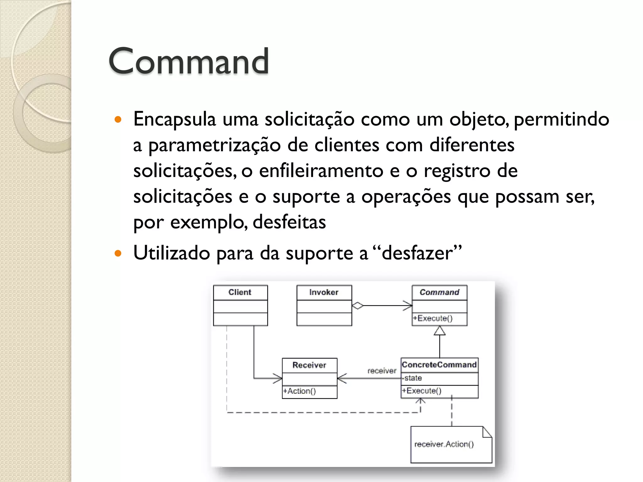 Command 
Encapsula uma solicitação como um objeto, permitindo a parametrização de clientes com diferentes solicitações, o enfileiramento e o registro de solicitações e o suporte a operações que possam ser, por exemplo, desfeitas 
Utilizado para da suporte a “desfazer”  
