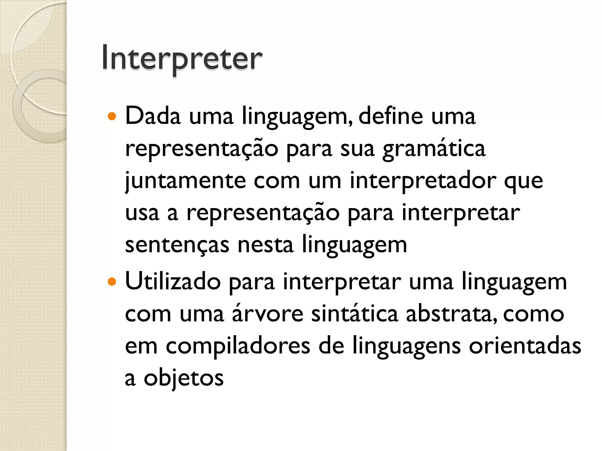 Interpreter 
Dada uma linguagem, define uma representação para sua gramática juntamente com um interpretador que usa a representação para interpretar sentenças nesta linguagem 
Utilizado para interpretar uma linguagem com uma árvore sintática abstrata, como em compiladores de linguagens orientadas a objetos  
