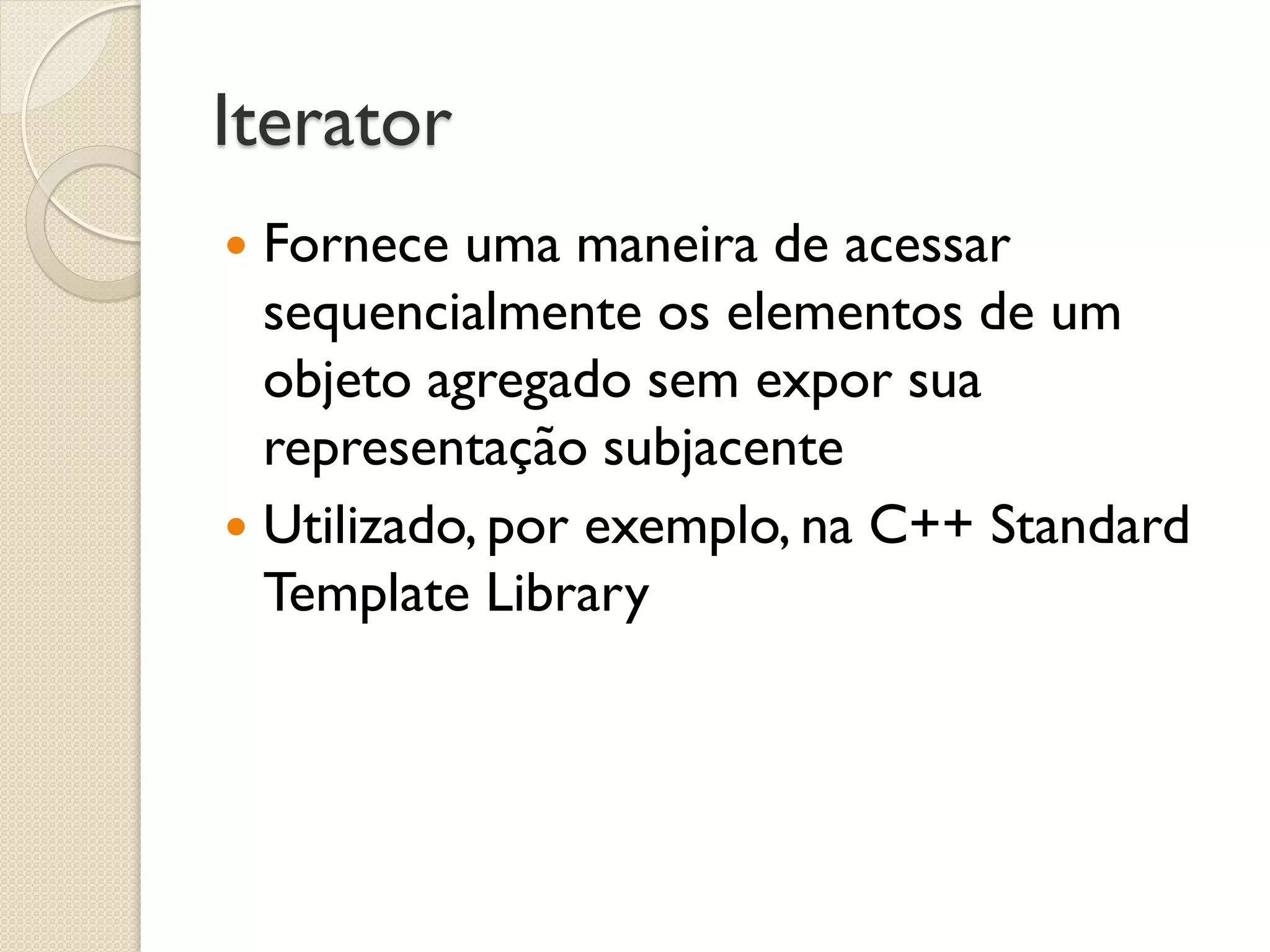 Iterator 
Fornece uma maneira de acessar sequencialmente os elementos de um objeto agregado sem expor sua representação subjacente 
Utilizado, por exemplo, na C++ Standard Template Library  