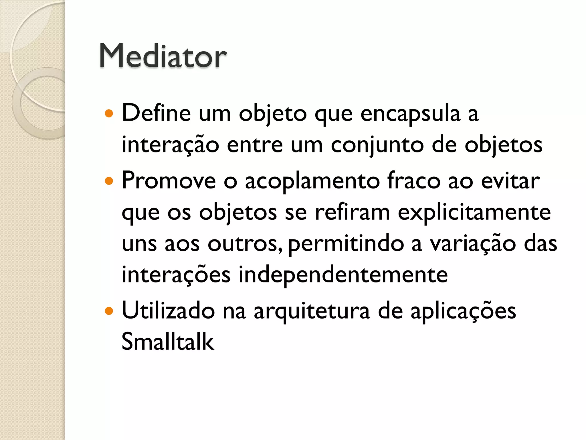Mediator 
Define um objeto que encapsula a interação entre um conjunto de objetos 
Promove o acoplamento fraco ao evitar que os objetos se refiram explicitamente uns aos outros, permitindo a variação das interações independentemente 
Utilizado na arquitetura de aplicações Smalltalk  