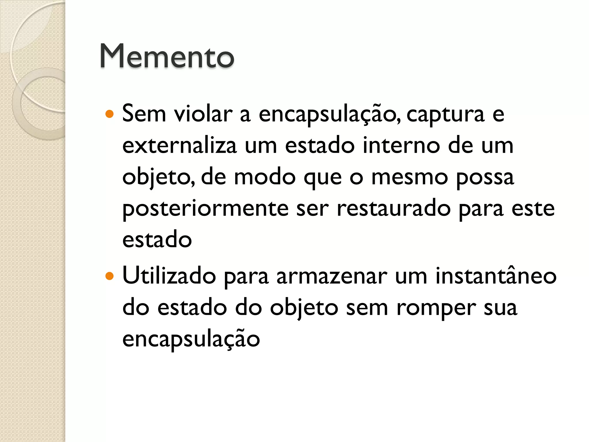 Memento 
Sem violar a encapsulação, captura e externaliza um estado interno de um objeto, de modo que o mesmo possa posteriormente ser restaurado para este estado 
Utilizado para armazenar um instantâneo do estado do objeto sem romper sua encapsulação  