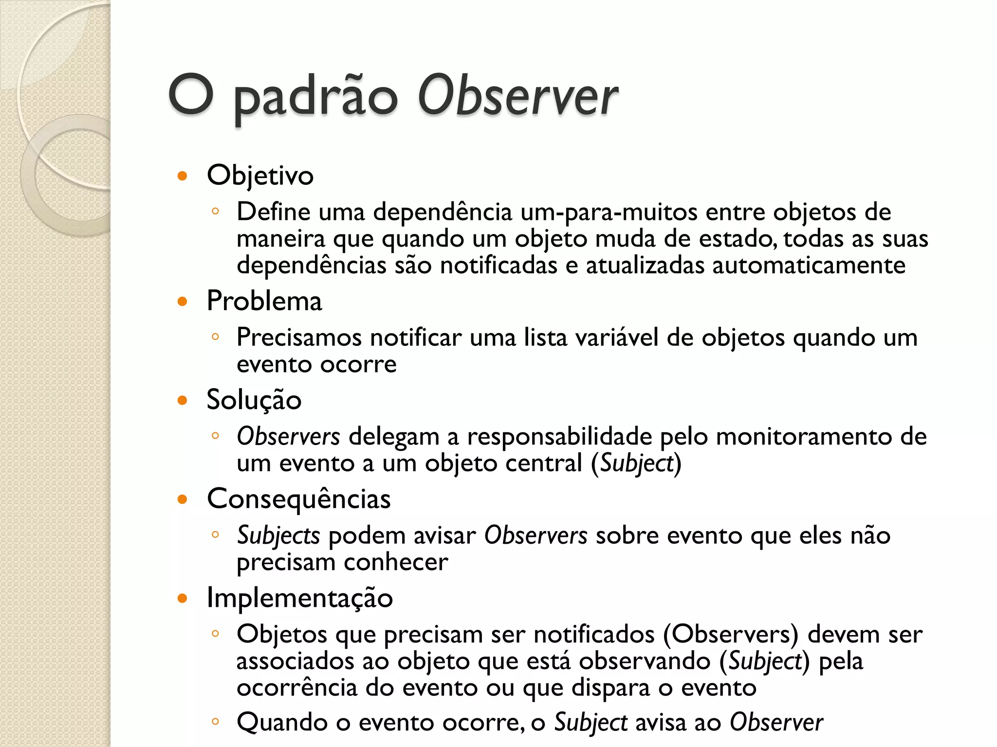 O padrão Observer 
Objetivo 
◦Define uma dependência um-para-muitos entre objetos de maneira que quando um objeto muda de estado, todas as suas dependências são notificadas e atualizadas automaticamente 
Problema 
◦Precisamos notificar uma lista variável de objetos quando um evento ocorre 
Solução 
◦Observers delegam a responsabilidade pelo monitoramento de um evento a um objeto central (Subject) 
Consequências 
◦Subjects podem avisar Observers sobre evento que eles não precisam conhecer 
Implementação 
◦Objetos que precisam ser notificados (Observers) devem ser associados ao objeto que está observando (Subject) pela ocorrência do evento ou que dispara o evento 
◦Quando o evento ocorre, o Subject avisa ao Observer  