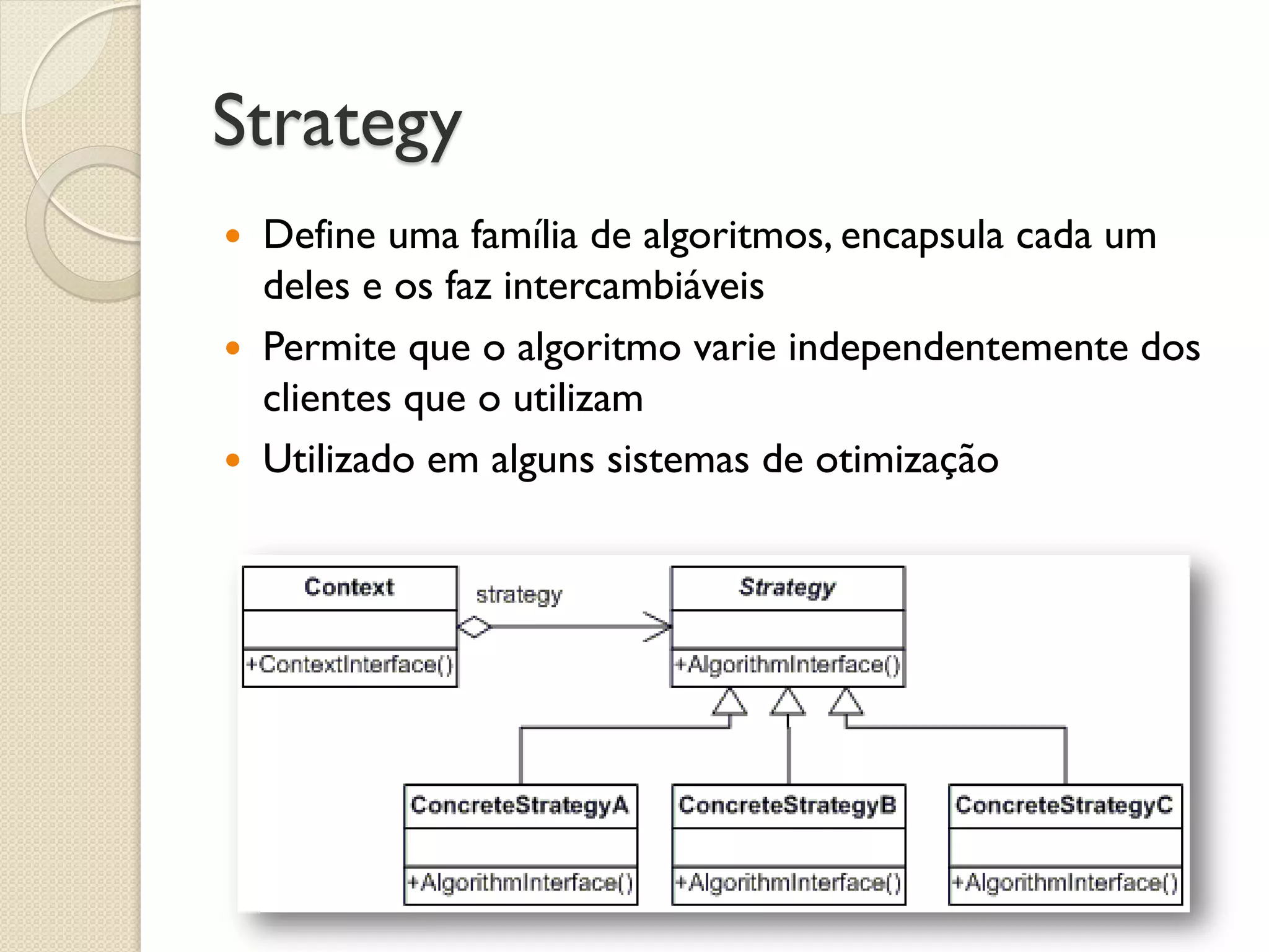 Strategy 
Define uma família de algoritmos, encapsula cada um deles e os faz intercambiáveis 
Permite que o algoritmo varie independentemente dos clientes que o utilizam 
Utilizado em alguns sistemas de otimização  