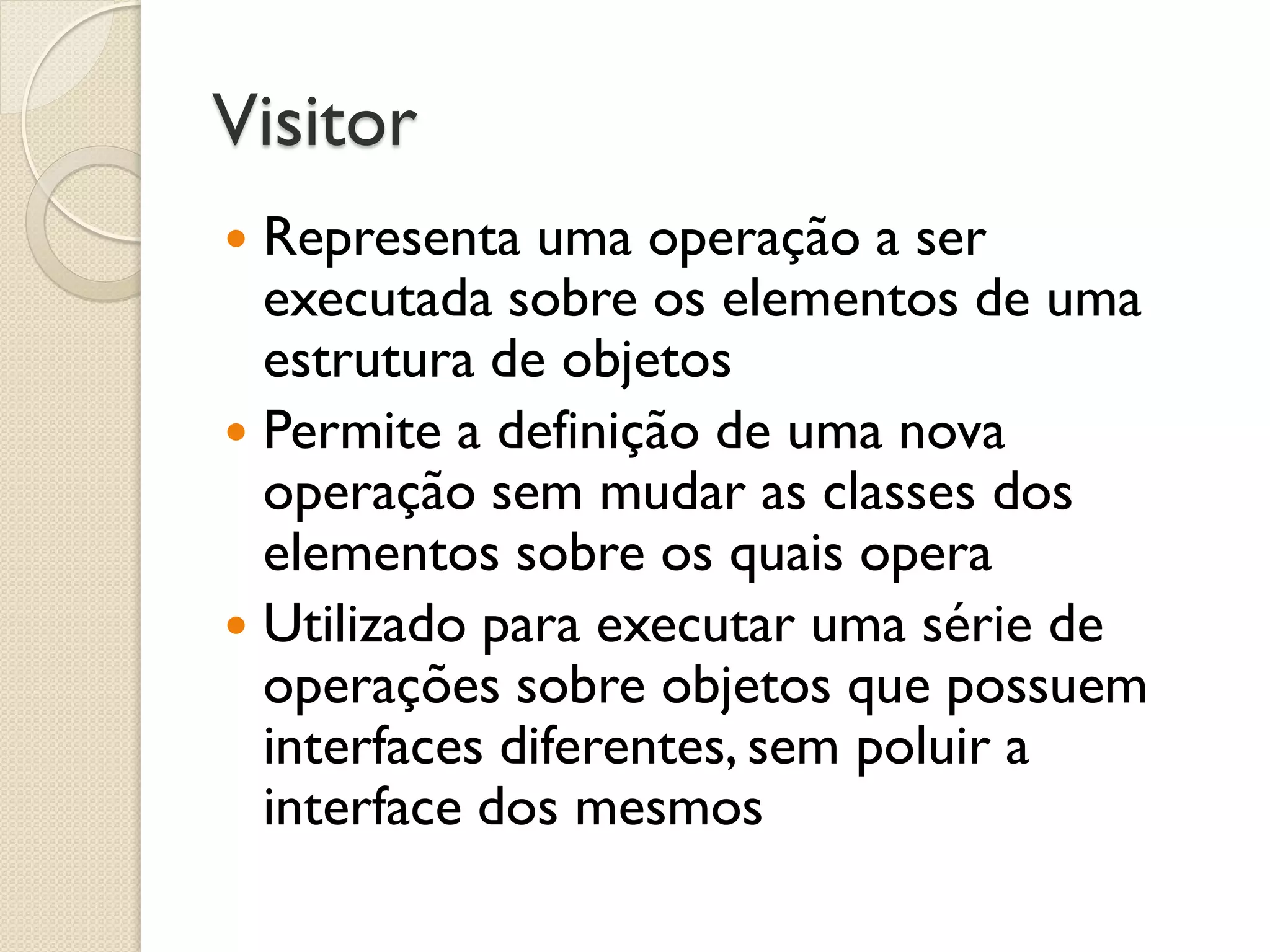 Visitor 
Representa uma operação a ser executada sobre os elementos de uma estrutura de objetos 
Permite a definição de uma nova operação sem mudar as classes dos elementos sobre os quais opera 
Utilizado para executar uma série de operações sobre objetos que possuem interfaces diferentes, sem poluir a interface dos mesmos  