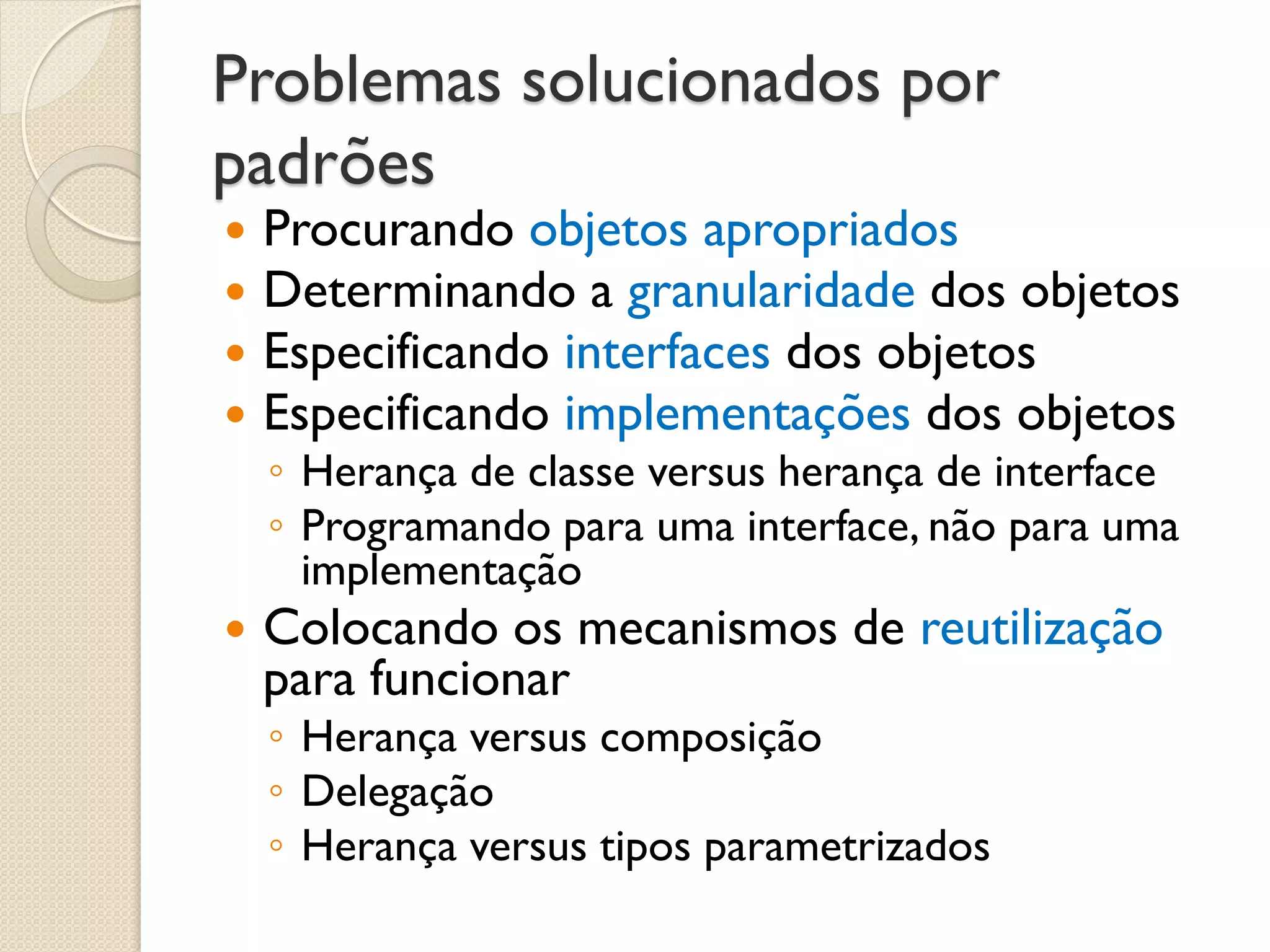 Problemas solucionados por padrões 
Procurando objetos apropriados 
Determinando a granularidade dos objetos 
Especificando interfaces dos objetos 
Especificando implementações dos objetos 
◦Herança de classe versus herança de interface 
◦Programando para uma interface, não para uma implementação 
Colocando os mecanismos de reutilização para funcionar 
◦Herança versus composição 
◦Delegação 
◦Herança versus tipos parametrizados  