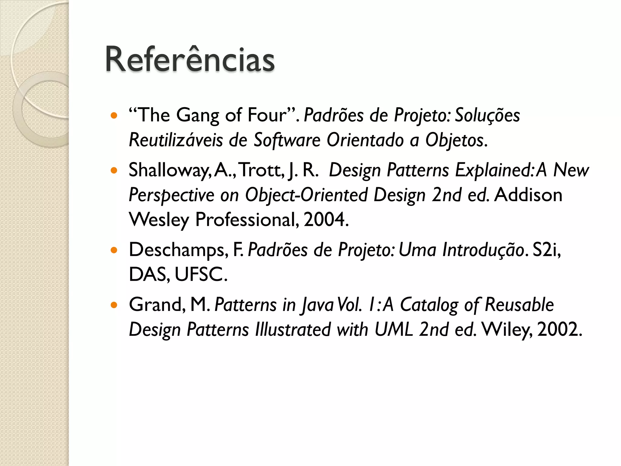Referências 
“The Gang of Four”. Padrões de Projeto: Soluções Reutilizáveis de Software Orientado a Objetos. 
Shalloway, A., Trott, J. R. Design Patterns Explained: A New Perspective on Object-Oriented Design 2nd ed. Addison Wesley Professional, 2004. 
Deschamps, F. Padrões de Projeto: Uma Introdução. S2i, DAS, UFSC. 
Grand, M. Patterns in Java Vol. 1: A Catalog of Reusable Design Patterns Illustrated with UML 2nd ed. Wiley, 2002.  