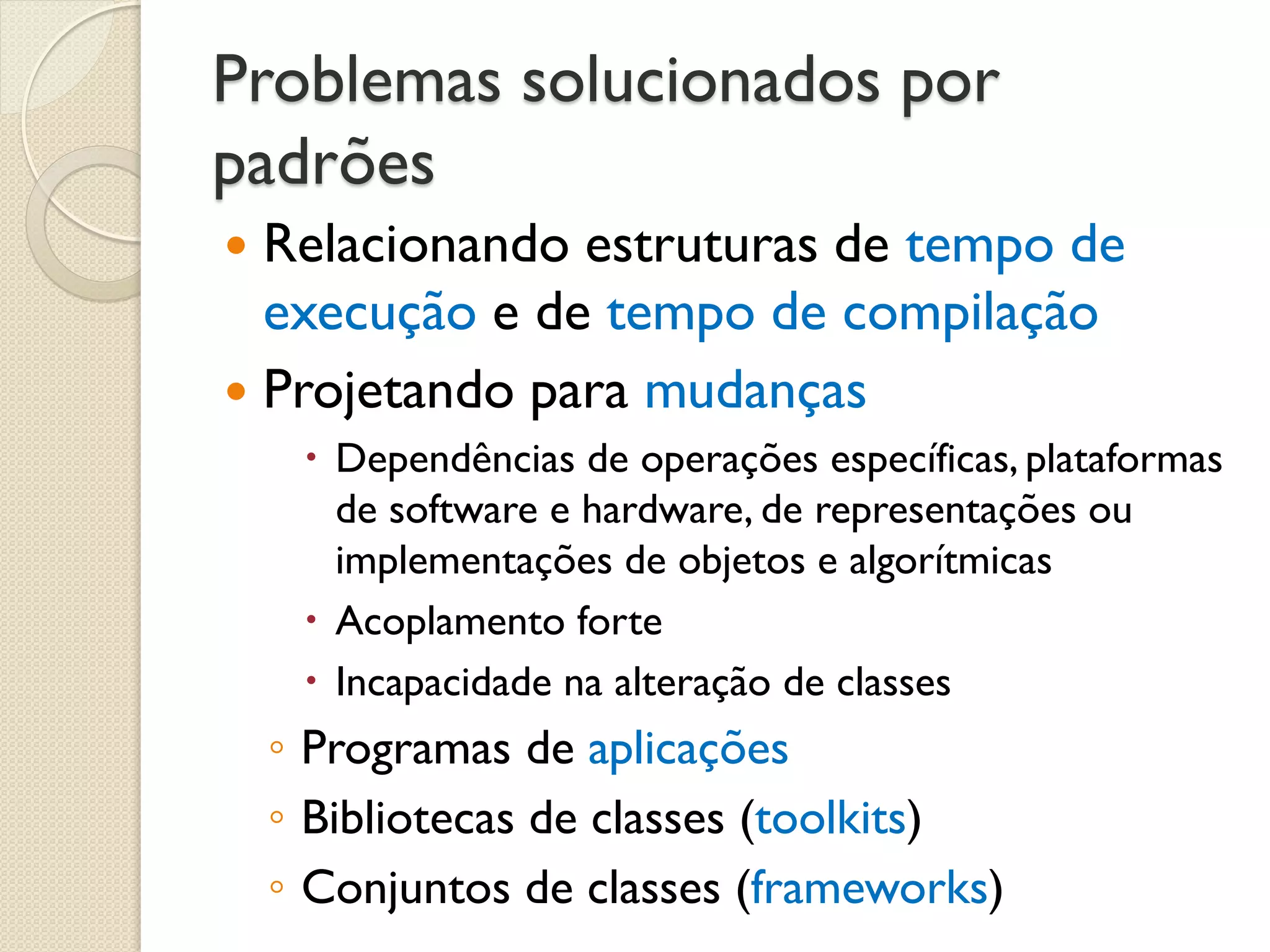 Problemas solucionados por padrões 
Relacionando estruturas de tempo de execução e de tempo de compilação 
Projetando para mudanças 
Dependências de operações específicas, plataformas de software e hardware, de representações ou implementações de objetos e algorítmicas 
Acoplamento forte 
Incapacidade na alteração de classes 
◦Programas de aplicações 
◦Bibliotecas de classes (toolkits) 
◦Conjuntos de classes (frameworks)  