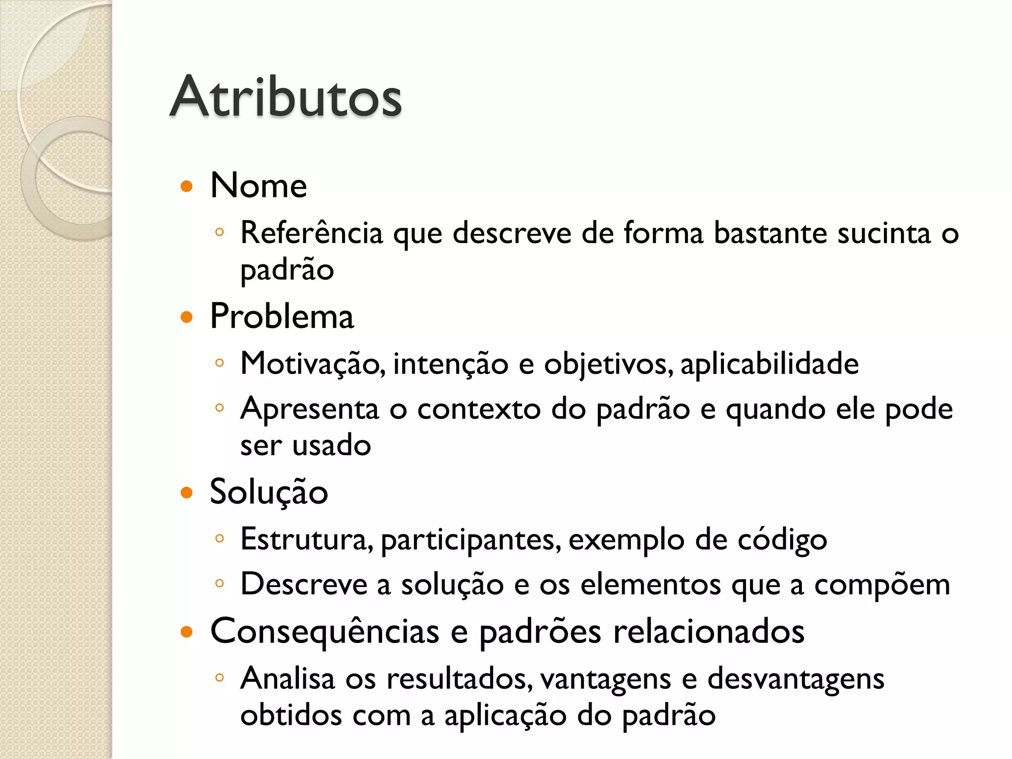 Atributos 
Nome 
◦Referência que descreve de forma bastante sucinta o padrão 
Problema 
◦Motivação, intenção e objetivos, aplicabilidade 
◦Apresenta o contexto do padrão e quando ele pode ser usado 
Solução 
◦Estrutura, participantes, exemplo de código 
◦Descreve a solução e os elementos que a compõem 
Consequências e padrões relacionados 
◦Analisa os resultados, vantagens e desvantagens obtidos com a aplicação do padrão  