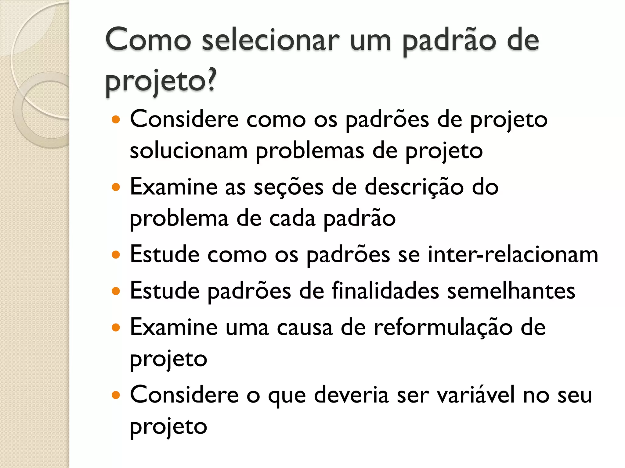 Como selecionar um padrão de projeto? 
Considere como os padrões de projeto solucionam problemas de projeto 
Examine as seções de descrição do problema de cada padrão 
Estude como os padrões se inter-relacionam 
Estude padrões de finalidades semelhantes 
Examine uma causa de reformulação de projeto 
Considere o que deveria ser variável no seu projeto  