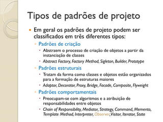 Tipos de padrões de projeto 
Em geral os padrões de projeto podem ser classificados em três diferentes tipos: 
◦Padrões de criação 
Abstraem o processo de criação de objetos a partir da instanciação de classes 
Abstract Factory, Factory Method, Sigleton, Builder, Prototype 
◦Padrões estruturais 
Tratam da forma como classes e objetos estão organizados para a formação de estruturas maiores 
Adaptor, Decorator, Proxy, Bridge, Facade, Composite, Flyweight 
◦Padrões comportamentais 
Preocupam-se com algoritmos e a atribuição de responsabilidades entre objetos 
Chain of Responsibility, Mediator, Strategy, Command, Memento, Template Method, Interpreter, Observer, Visitor, Iterator, State  