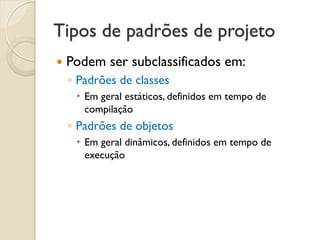Tipos de padrões de projeto 
Podem ser subclassificados em: 
◦Padrões de classes 
Em geral estáticos, definidos em tempo de compilação 
◦Padrões de objetos 
Em geral dinâmicos, definidos em tempo de execução  