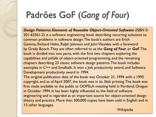 Padrões GoF (Gang of Four) 
Design Patterns: Elements of Reusable Object-Oriented Software (ISBN 0- 201-63361-2) is a software engineering book describing recurring solutions to common problems in software design. The book's authors are Erich Gamma, Richard Helm, Ralph Johnson and John Vlissides with a foreword by Grady Booch. They are often referred to as the Gang of Four, or GoF. The book is divided into two parts, with the first two chapters exploring the capabilities and pitfalls of object-oriented programming, and the remaining chapters describing 23 classic software design patterns. The book includes examples in C++ and Smalltalk. It won a Jolt productivity award, and Software Development productivity award in 1994. The original publication date of the book was October 21, 1994 with a 1995 copyright, and as of April 2007, the book was in its 36th printing. The book was first made available to the public at OOPSLA meeting held in Portland, Oregon in October 1994. It has been highly influential to the field of software engineering and is regarded as an important source for object-oriented design theory and practice. More than 500,000 copies have been sold in English and in 13 other languages. Wikipedia  