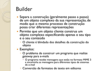 Builder 
Separa a construção (geralmente passo a passo) de um objeto complexo da sua representação, de modo que o mesmo processo de construção possa criar diferentes representações 
Permite que um objeto cliente construa um objeto complexo especificando apenas o seu tipo e o seu conteúdo 
◦O cliente é blindado dos detalhes da construção do objeto 
Exemplos: 
◦O problema de construir um programa que realize gateway para e-mails 
O programa recebe mensagens que estão no formato MIME 3 e encaminha as mensagens para diferentes tipos de sistemas de e-mail 
◦Conversão de formatos de texto em editores  