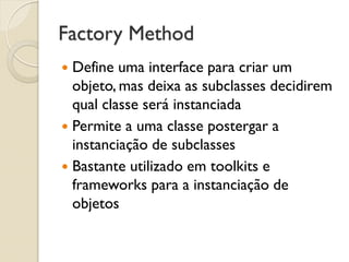 Factory Method 
Define uma interface para criar um objeto, mas deixa as subclasses decidirem qual classe será instanciada 
Permite a uma classe postergar a instanciação de subclasses 
Bastante utilizado em toolkits e frameworks para a instanciação de objetos  