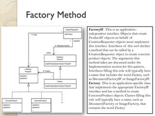 Factory Method 
ProductIF. The objects created using this pattern must implement an interface in this role. ConcreteProduct1, ConcreteProduct2, and so on. Classes in this role are instantiated by a Factory object. Classes in this role must implement the ProductIF interface. CreationRequester. A class in this role is an application-independent class that needs to create application-specific classes. It does so indirectly through an instance of a class that implements the FactoryIF interface. 
FactoryIF. This is an application- independent interface. Objects that create ProductIF objects on behalf of CreationRequester objects must implement this interface. Interfaces of this sort declare a method that can be called by a CreationRequester object to create concrete product objects. The arguments this method takes are discussed under the Implementation section for this pattern. 
Interfaces filling this role will typically have a name that includes the word Factory, such as DocumentFactoryIF or ImageFactoryIF. 
Factory. This is an application-specific class that implements the appropriate FactoryIF interface and has a method to create ConcreteProduct objects. Classes filling this role will typically have a name, such as DocumentFactory or ImageFactory, that contains the word Factory. 
 