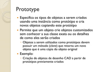 Prototype 
Especifica os tipos de objetos a serem criados usando uma instância como protótipo e cria novos objetos copiando este protótipo 
Permite que um objeto crie objetos customizados sem conhecer a sua classe exata ou os detalhes de como eles serão criados 
◦Objetos a serem utilizados como protótipos devem possuir um método (clone) que retorna um novo objeto que é uma cópia do objeto original 
Exemplo: 
◦Criação de objetos de desenho CAD a partir de protótipos previamente criados  