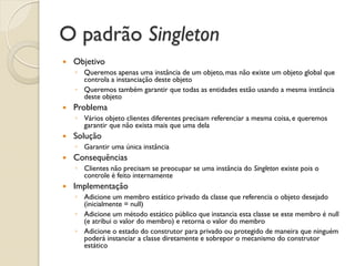 O padrão Singleton 
Objetivo 
◦Queremos apenas uma instância de um objeto, mas não existe um objeto global que controla a instanciação deste objeto 
◦Queremos também garantir que todas as entidades estão usando a mesma instância deste objeto 
Problema 
◦Vários objeto clientes diferentes precisam referenciar a mesma coisa, e queremos garantir que não exista mais que uma dela 
Solução 
◦Garantir uma única instância 
Consequências 
◦Clientes não precisam se preocupar se uma instância do Singleton existe pois o controle é feito internamente 
Implementação 
◦Adicione um membro estático privado da classe que referencia o objeto desejado (inicialmente = null) 
◦Adicione um método estático público que instancia esta classe se este membro é null (e atribui o valor do membro) e retorna o valor do membro 
◦Adicione o estado do construtor para privado ou protegido de maneira que ninguém poderá instanciar a classe diretamente e sobrepor o mecanismo do construtor estático  