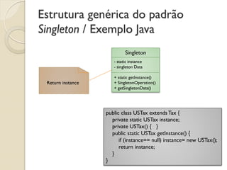 Estrutura genérica do padrão Singleton / Exemplo Java 
Singleton 
- static instance 
- singleton Data 
+ static getInstance() 
+ SingletonOperation() 
+ getSingletonData() 
Return instance 
public class USTax extends Tax { private static USTax instance; private USTax() { } public static USTax getInstance() { if (instance== null) instance= new USTax(); return instance; } }  
