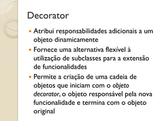 Decorator 
Atribui responsabilidades adicionais a um objeto dinamicamente 
Fornece uma alternativa flexível à utilização de subclasses para a extensão de funcionalidades 
Permite a criação de uma cadeia de objetos que iniciam com o objeto decorator, o objeto responsável pela nova funcionalidade e termina com o objeto original  