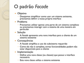 O padrão Facade 
Objetivo 
◦Desejamos simplificar como usar um sistema existente, precisamos definir a nossa própria interface 
Problema 
◦Precisamos utilizar apenas uma parte de um sistema complexo ou precisamos interagir com o sistema de uma maneira em particular 
Solução 
◦A Facade apresenta uma nova interface para o cliente de um sistema existente 
Consequências 
◦A Facade simplifica o uso do subsistema requerido 
◦Como ela não é completa, certas funcionalidades podem não estar disponíveis para o cliente 
Implementação 
◦Define uma nova classe (ou classes) que possui a interface necessária 
◦Esta nova classe utiliza o sistema existente  