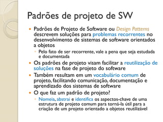 Padrões de projeto de SW 
Padrões de Projeto de Software ou Design Patterns descrevem soluções para problemas recorrentes no desenvolvimento de sistemas de software orientados a objetos 
◦Pelo fato de ser recorrente, vale a pena que seja estudada e documentada 
Os padrões de projeto visam facilitar a reutilização de soluções na fase de projeto do software 
Também resultam em um vocabulário comum de projeto, facilitando comunicação, documentação e aprendizado dos sistemas de software 
O que faz um padrão de projeto? 
◦Nomeia, abstrai e identifica os aspectos-chave de uma estrutura de projeto comum para torná-la útil para a criação de um projeto orientado a objetos reutilizável  