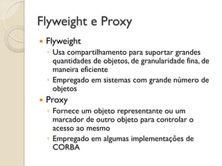 Flyweight e Proxy 
Flyweight 
◦Usa compartilhamento para suportar grandes quantidades de objetos, de granularidade fina, de maneira eficiente 
◦Empregado em sistemas com grande número de objetos 
Proxy 
◦Fornece um objeto representante ou um marcador de outro objeto para controlar o acesso ao mesmo 
◦Empregado em algumas implementações de CORBA  