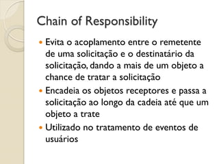 Chain of Responsibility 
Evita o acoplamento entre o remetente de uma solicitação e o destinatário da solicitação, dando a mais de um objeto a chance de tratar a solicitação 
Encadeia os objetos receptores e passa a solicitação ao longo da cadeia até que um objeto a trate 
Utilizado no tratamento de eventos de usuários  