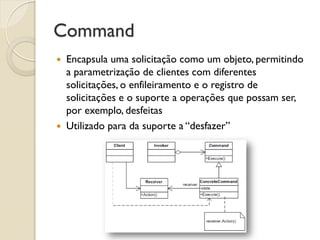 Command 
Encapsula uma solicitação como um objeto, permitindo a parametrização de clientes com diferentes solicitações, o enfileiramento e o registro de solicitações e o suporte a operações que possam ser, por exemplo, desfeitas 
Utilizado para da suporte a “desfazer”  