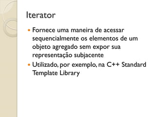 Iterator 
Fornece uma maneira de acessar sequencialmente os elementos de um objeto agregado sem expor sua representação subjacente 
Utilizado, por exemplo, na C++ Standard Template Library  
