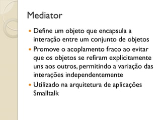 Mediator 
Define um objeto que encapsula a interação entre um conjunto de objetos 
Promove o acoplamento fraco ao evitar que os objetos se refiram explicitamente uns aos outros, permitindo a variação das interações independentemente 
Utilizado na arquitetura de aplicações Smalltalk  
