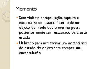 Memento 
Sem violar a encapsulação, captura e externaliza um estado interno de um objeto, de modo que o mesmo possa posteriormente ser restaurado para este estado 
Utilizado para armazenar um instantâneo do estado do objeto sem romper sua encapsulação  
