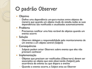 O padrão Observer 
Objetivo 
◦Define uma dependência um-para-muitos entre objetos de maneira que quando um objeto muda de estado, todas as suas dependências são notificadas e atualizadas automaticamente 
Problema 
◦Precisamos notificar uma lista variável de objetos quando um evento ocorre 
Solução 
◦Observers delegam a responsabilidade pelo monitoramento de um evento a um objeto central (Subject) 
Consequências 
◦Subjects podem avisar Observers sobre evento que eles não precisam conhecer 
Implementação 
◦Objetos que precisam ser notificados (Observers) devem ser associados ao objeto que está observando (Subject) pela ocorrência do evento ou que dispara o evento 
◦Quando o evento ocorre, o Subject avisa ao Observer  