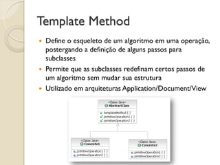 Template Method 
Define o esqueleto de um algoritmo em uma operação, postergando a definição de alguns passos para subclasses 
Permite que as subclasses redefinam certos passos de um algoritmo sem mudar sua estrutura 
Utilizado em arquiteturas Application/Document/View  