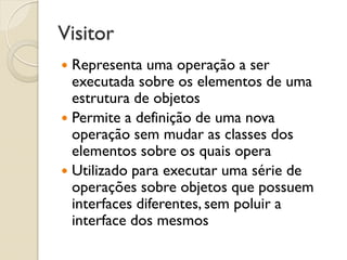 Visitor 
Representa uma operação a ser executada sobre os elementos de uma estrutura de objetos 
Permite a definição de uma nova operação sem mudar as classes dos elementos sobre os quais opera 
Utilizado para executar uma série de operações sobre objetos que possuem interfaces diferentes, sem poluir a interface dos mesmos  