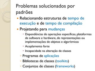 Problemas solucionados por padrões 
Relacionando estruturas de tempo de execução e de tempo de compilação 
Projetando para mudanças 
Dependências de operações específicas, plataformas de software e hardware, de representações ou implementações de objetos e algorítmicas 
Acoplamento forte 
Incapacidade na alteração de classes 
◦Programas de aplicações 
◦Bibliotecas de classes (toolkits) 
◦Conjuntos de classes (frameworks)  