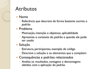 Atributos 
Nome 
◦Referência que descreve de forma bastante sucinta o padrão 
Problema 
◦Motivação, intenção e objetivos, aplicabilidade 
◦Apresenta o contexto do padrão e quando ele pode ser usado 
Solução 
◦Estrutura, participantes, exemplo de código 
◦Descreve a solução e os elementos que a compõem 
Consequências e padrões relacionados 
◦Analisa os resultados, vantagens e desvantagens obtidos com a aplicação do padrão  