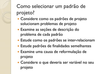 Como selecionar um padrão de projeto? 
Considere como os padrões de projeto solucionam problemas de projeto 
Examine as seções de descrição do problema de cada padrão 
Estude como os padrões se inter-relacionam 
Estude padrões de finalidades semelhantes 
Examine uma causa de reformulação de projeto 
Considere o que deveria ser variável no seu projeto  