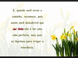 E, quando você errar o

caminho, recomece, pois

assim você descobrirá que

 ser feliz não é ter uma

 vida perfeita, mas usar

as lágrimas para irrigar a

       tolerância.
 