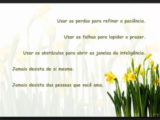 Usar as perdas para refinar a paciência.


                       Usar as falhas para lapidar o prazer.


    Usar os obstáculos para abrir as janelas da inteligência.


Jamais desista de si mesmo.


Jamais desista das pessoas que você ama.
 